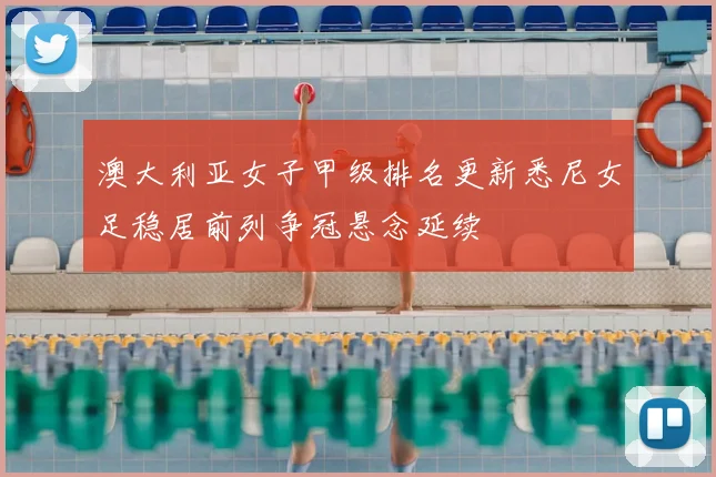 澳大利亚女子甲级排名更新悉尼女足稳居前列争冠悬念延续