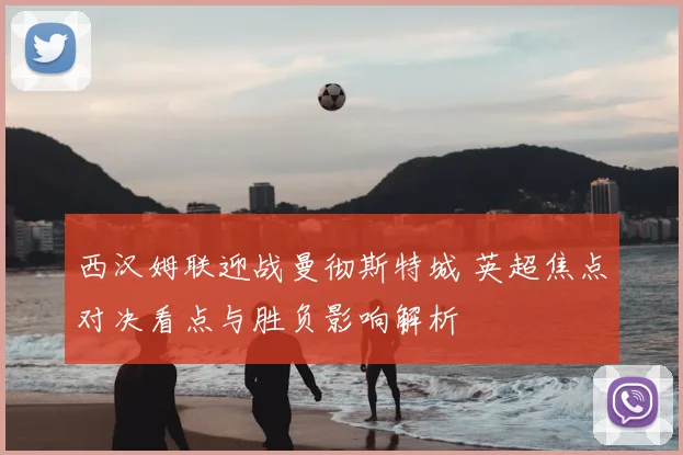 西汉姆联迎战曼彻斯特城 英超焦点对决看点与胜负影响解析