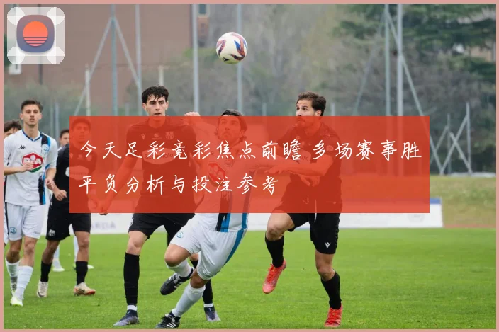 今天足彩竞彩焦点前瞻 多场赛事胜平负分析与投注参考