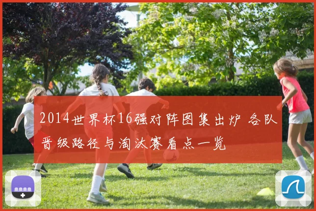 2014世界杯16强对阵图集出炉 各队晋级路径与淘汰赛看点一览
